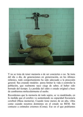 Y no se trata de tener memoria o de ser conciertes o no. Se trata
del día a día, de generaciones en grenereación, en los últimos
milenios, todo comportamiento ha sido adecuado a la procesión
general. Sea creando modelos parea limitar la vida o controlar la
población, que realmente nace ciega de saber, al haber sido
borrado del tiempo. La perdida del edén o estado original a base
de cambiarnos molecularmente el sueño.
Recordemos que la memoria de todo sujeto, se va modelando, en
la medida que el cerebro va aumentando su capacidad frecuencia
cerebral (Masa memoria). Cuando tiene menos de un año, vibra
como cuando nosotros dormimos en el estado no REM. Sin
contacto a estímulos externos (Coma). Ese en el que podríamos
 