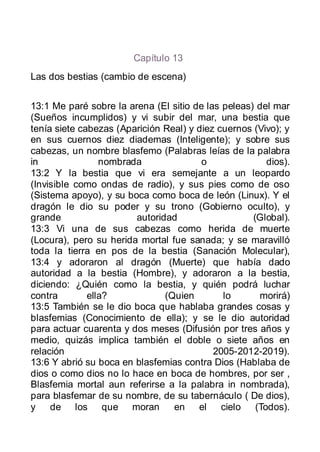 Capítulo 13
Las dos bestias (cambio de escena)


13:1 Me paré sobre la arena (El sitio de las peleas) del mar
(Sueños incumplidos) y vi subir del mar, una bestia que
tenía siete cabezas (Aparición Real) y diez cuernos (Vivo); y
en sus cuernos diez diademas (Inteligente); y sobre sus
cabezas, un nombre blasfemo (Palabras leías de la palabra
in               nombrada               o              dios).
13:2 Y la bestia que vi era semejante a un leopardo
(Invisible como ondas de radio), y sus pies como de oso
(Sistema apoyo), y su boca como boca de león (Linux). Y el
dragón le dio su poder y su trono (Gobierno oculto), y
grande                  autoridad                   (Global).
13:3 Vi una de sus cabezas como herida de muerte
(Locura), pero su herida mortal fue sanada; y se maravilló
toda la tierra en pos de la bestia (Sanación Molecular),
13:4 y adoraron al dragón (Muerte) que había dado
autoridad a la bestia (Hombre), y adoraron a la bestia,
diciendo: ¿Quién como la bestia, y quién podrá luchar
contra        ella?            (Quien        lo      morirá)
13:5 También se le dio boca que hablaba grandes cosas y
blasfemias (Conocimiento de ella); y se le dio autoridad
para actuar cuarenta y dos meses (Difusión por tres años y
medio, quizás implica también el doble o siete años en
relación                                   2005-2012-2019).
13:6 Y abrió su boca en blasfemias contra Dios (Hablaba de
dios o como dios no lo hace en boca de hombres, por ser ,
Blasfemia mortal aun referirse a la palabra in nombrada),
para blasfemar de su nombre, de su tabernáculo ( De dios),
y de los que moran               en el cielo (Todos).
 