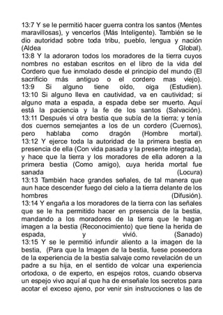 13:7 Y se le permitió hacer guerra contra los santos (Mentes
maravillosas), y vencerlos (Más Inteligente). También se le
dio autoridad sobre toda tribu, pueblo, lengua y nación
(Aldea                                                Global).
13:8 Y la adoraron todos los moradores de la tierra cuyos
nombres no estaban escritos en el libro de la vida del
Cordero que fue inmolado desde el principio del mundo (El
sacrificio más antiguo o el cordero mas viejo).
13:9      Si   alguno    tiene    oído,    oiga   (Estudien).
13:10 Si alguno lleva en cautividad, va en cautividad; si
alguno mata a espada, a espada debe ser muerto. Aquí
está la paciencia y la fe de los santos (Salvación).
13:11 Después vi otra bestia que subía de la tierra; y tenía
dos cuernos semejantes a los de un cordero (Cuernos),
pero      hablaba    como      dragón     (Hombre     mortal).
13:12 Y ejerce toda la autoridad de la primera bestia en
presencia de ella (Con vida pasada y la presente integrada),
y hace que la tierra y los moradores de ella adoren a la
primera bestia (Como amigo), cuya herida mortal fue
sanada                                               (Locura)
13:13 También hace grandes señales, de tal manera que
aun hace descender fuego del cielo a la tierra delante de los
hombres                                            (Difusión).
13:14 Y engaña a los moradores de la tierra con las señales
que se le ha permitido hacer en presencia de la bestia,
mandando a los moradores de la tierra que le hagan
imagen a la bestia (Reconocimiento) que tiene la herida de
espada,              y             vivió.           (Sanado)
13:15 Y se le permitió infundir aliento a la imagen de la
bestia, (Para que la Imagen de la bestia, fuese poseedora
de la experiencia de la bestia salvaje como revelación de un
padre a su hija, en el sentido de volcar una experiencia
ortodoxa, o de experto, en espejos rotos, cuando observa
un espejo vivo aquí al que ha de enseñale los secretos para
acotar el exceso ajeno, por venir sin instrucciones o las de
 