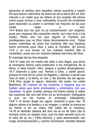 aprender el cántico sino aquellos ciento cuarenta y cuatro
mil que fueron redimidos de entre los de la tierra (Es un Don
natural o un matiz que se refiere al oro surgido del plomo
como joyas únicas y muy codiciadas al punto de romperlas
para esconder su poder o controlar las mejores de las que
nadie                 llega               a               ver).
14:4 Estos son los que no se contaminaron con mujeres,
pues son vírgenes (No necesitan mentir, son mas ricos o las
rocas). Estos son los que siguen al Cordero por
dondequiera que va (Son todos técnicamente uno). Estos
fueron redimidos de entre los hombres (No son bestias)
como primicias para Dios y para el Cordero; (El futuro)
14:5 y en sus bocas no fue hallada mentira (No lo
necesitan), pues son sin mancha delante del trono de Dios.
El mensaje de los tres ángeles
14:6 Vi volar por en medio del cielo a otro ángel, que tenía
el evangelio eterno para predicarlo a los moradores de la
tierra, a toda nación, tribu, lengua y pueblo (Evangélicos),
14:7 diciendo a gran voz: Temed a Dios, y dadle gloria,
porque la hora de su juicio ha llegado; y adorad a aquel que
hizo el cielo y la tierra, el mar y las fuentes de las aguas.
14:8 Otro ángel le siguió, diciendo: Ha caído, ha caído
Babilonia, (El imperio de los hombres o mujeres que no
hablan salvo que sena endiosados y enterrados con sus
riquezas), la gran ciudad, porque ha hecho beber a todas
las naciones del vino del furor de su fornicación (Obligados
a que se les tuerza el entrecejo trabajando).
14:9 Y el tercer ángel los siguió, diciendo a gran voz: Si
alguno adora a la bestia y a su imagen, y recibe la marca en
su frente o en su mano (No beba de si mismos),
14:10 él también beberá del vino de la ira de Dios (Se lo
comerá como un espejo vivo), que ha sido vaciado puro en
el cáliz de su ira ( Falta diluirlo); y será atormentado con
fuego (Contaminación) y azufre (Confusión mental) delante
 