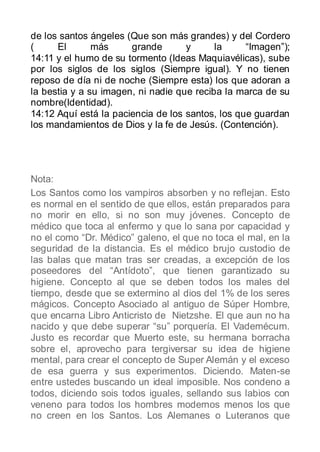 de los santos ángeles (Que son más grandes) y del Cordero
(     El       más     grande       y      la     “Imagen”);
14:11 y el humo de su tormento (Ideas Maquiavélicas), sube
por los siglos de los siglos (Siempre igual). Y no tienen
reposo de día ni de noche (Siempre esta) los que adoran a
la bestia y a su imagen, ni nadie que reciba la marca de su
nombre(Identidad).
14:12 Aquí está la paciencia de los santos, los que guardan
los mandamientos de Dios y la fe de Jesús. (Contención).




Nota:
Los Santos como los vampiros absorben y no reflejan. Esto
es normal en el sentido de que ellos, están preparados para
no morir en ello, si no son muy jóvenes. Concepto de
médico que toca al enfermo y que lo sana por capacidad y
no el como “Dr. Médico” galeno, el que no toca el mal, en la
seguridad de la distancia. Es el médico brujo custodio de
las balas que matan tras ser creadas, a excepción de los
poseedores del “Antídoto”, que tienen garantizado su
higiene. Concepto al que se deben todos los males del
tiempo, desde que se extermino al dios del 1% de los seres
mágicos. Concepto Asociado al antiguo de Súper Hombre,
que encarna Libro Anticristo de Nietzshe. El que aun no ha
nacido y que debe superar “su” porquería. El Vademécum.
Justo es recordar que Muerto este, su hermana borracha
sobre el, aprovecho para tergiversar su idea de higiene
mental, para crear el concepto de Super Alemán y el exceso
de esa guerra y sus experimentos. Diciendo. Maten-se
entre ustedes buscando un ideal imposible. Nos condeno a
todos, diciendo sois todos iguales, sellando sus labios con
veneno para todos los hombres modernos menos los que
no creen en los Santos. Los Alemanes o Luteranos que
 