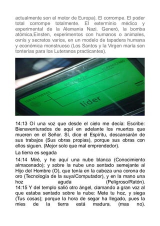 actualmente son el motor de Europa). El corrompe. El poder
total corrompe totalmente. El exterminio médico y
experimental de la Alemania Nazi. Generó, la bomba
atómica,Einsten, experimentos con humanos o animales,
ovnis y secretos varios, en un modelo de tapadera humana
y económica monstruoso (Los Santos y la Virgen maría son
tonterías para los Luteranos practicantes).




14:13 Oí una voz que desde el cielo me decía: Escribe:
Bienaventurados de aquí en adelante los muertos que
mueren en el Señor. Sí, dice el Espíritu, descansarán de
sus trabajos (Sus obras propias), porque sus obras con
ellos siguen. (Mejor solo que mal emprendedor).
La tierra es segada
14:14 Miré, y he aquí una nube blanca (Conocimiento
almacenado); y sobre la nube uno sentado semejante al
Hijo del Hombre (O), que tenía en la cabeza una corona de
oro (Tecnología de la suya/Computador), y en la mano una
hoz                 aguda                 (Peligroso/Ratón).
14:15 Y del templo salió otro ángel, clamando a gran voz al
que estaba sentado sobre la nube: Mete tu hoz, y siega
(Tus cosas); porque la hora de segar ha llegado, pues la
mies     de    la   tierra   está   madura.     (mas    no).
 