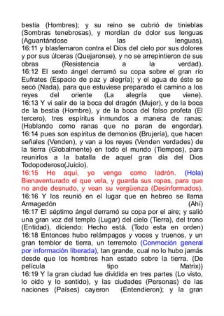 bestia (Hombres); y su reino se cubrió de tinieblas
(Sombras tenebrosas), y mordían de dolor sus lenguas
(Aguantándose                    las                lenguas),
16:11 y blasfemaron contra el Dios del cielo por sus dolores
y por sus úlceras (Quejaronse), y no se arrepintieron de sus
obras          (Resistencia         a        la      verdad).
16:12 El sexto ángel derramó su copa sobre el gran río
Eufrates (Espacio de paz y alegría); y el agua de éste se
secó (Nada), para que estuviese preparado el camino a los
reyes      del    oriente   (La      alegría    que    viene).
16:13 Y vi salir de la boca del dragón (Mujer), y de la boca
de la bestia (Hombre), y de la boca del falso profeta (El
tercero), tres espíritus inmundos a manera de ranas;
(Hablando como ranas que no paran de engordar).
16:14 pues son espíritus de demonios (Brujería), que hacen
señales (Venden), y van a los reyes (Venden verdades) de
la tierra (Globalmente) en todo el mundo (Tiempos), para
reunirlos a la batalla de aquel gran día del Dios
Todopoderoso(Juicio).
16:15 He aquí, yo vengo como ladrón. (Hola)
Bienaventurado el que vela, y guarda sus ropas, para que
no ande desnudo, y vean su vergüenza (Desinformados).
16:16 Y los reunió en el lugar que en hebreo se llama
Armagedón                                                (Ahí)
16:17 El séptimo ángel derramó su copa por el aire; y salió
una gran voz del templo (Lugar) del cielo (Tierra), del trono
(Entidad), diciendo: Hecho está. (Todo esta en orden)
16:18 Entonces hubo relámpagos y voces y truenos, y un
gran temblor de tierra, un terremoto (Conmoción general
por información liberada), tan grande, cual no lo hubo jamás
desde que los hombres han estado sobre la tierra. (De
película                     tipo                     Matrix))
16:19 Y la gran ciudad fue dividida en tres partes (Lo visto,
lo oido y lo sentido), y las ciudades (Personas) de las
naciones (Países) cayeron          (Entendieron); y la gran
 