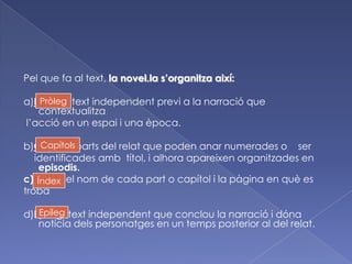 Pel que fa al text, la novel.la s’organitzaaixí:a)Pròleg : textindependentprevi a la narració que contextualitzal’acció en un espai i una època.b)Capítols:parts del relat que poden anarnumerades o    seridentificadesambtítol, i alhoraapareixenorganitzades en episodis.c)Índex: el nom de cada part o capítol i la pàgina en què es trobad)Epíleg: textindependent que conclou la narració i dónanotíciadelspersonatges en un temps posterior al del relat.PròlegCapítolsÍndexEpíleg