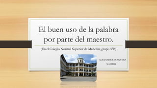 El buen uso de la palabra
por parte del maestro.
(En el Colegio Normal Superior de Medellín, grupo 5°B)
ALEXANDER MOSQUERA
MADRID.
 