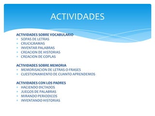 ACTIVIDADES
ACTIVIDADES SOBRE VOCABULARIO
  SOPAS DE LETRAS
  CRUCIGRAMAS
  INVENTAR PALABRAS
  CREACION DE HISTORIAS
  CREACION DE COPLAS

ACTIVIDADES SOBRE MEMORIA
  MEMORISACION DE LETRAS O FRASES
  CUESTIONAMIENTO DE CUANTO APRENDEMOS

ACTIVIDADES CON LOS PADRES
  HACIENDO DICTADOS
  JUEGOS DE PALABRAS
  MIRANDO PERIODICOS
  INVENTANDO HISTORIAS
 