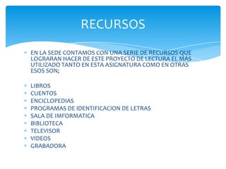 RECURSOS
EN LA SEDE CONTAMOS CON UNA SERIE DE RECURSOS QUE
LOGRARAN HACER DE ESTE PROYECTO DE LECTURA EL MÁS
UTILIZADO TANTO EN ESTA ASIGNATURA COMO EN OTRAS
ESOS SON;

LIBROS
CUENTOS
ENCICLOPEDIAS
PROGRAMAS DE IDENTIFICACION DE LETRAS
SALA DE IMFORMATICA
BIBLIOTECA
TELEVISOR
VIDEOS
GRABADORA
 