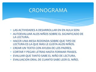 CRONOGRAMA


LAS ACTIVIDADES A DESARROLLAR EN EN AULA SON:
AUTOEVALUAR ALOS NIÑOS SOBRE EL SIGINIFICADO DE
LA LECTURA.
HACER UNA MESA REDONDA SOBRE QUE TIPO DE
LECTURA ES LA QUE MAS LE GUSTA ALOS NIÑOS.
CREAR UN TEXTO CON AYUDA DE LOS PADRES.
CORTAR Y PEGAR LETRAS HASTA FORMAR FRASES.
EVALUAR QUE TANTO SABE EL NIÑO DE LECTURA.
EVALUACION ORAL DE CUANTO SABE LEER EL NIÑO.
 