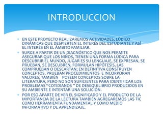 INTRODUCCION

EN ESTE PROYECTO REALIZAREMOS ACTIVIDADES, LÚDICO
DINÁMICAS QUE DESPIERTEN EL INTERÉS DEL ESTUDIANTE Y ASÍ
EL INTERÉS EN EL ÁMBITO FAMILIAR.
SURGE A PARTIR DE UN DIAGNÓSTICO QUE NOS PERMITE
ASEGURAR QUE LOS NIÑOS, TIENEN UNA FORMA LÚDICA PARA
DESCUBRIR EL MUNDO, JUGAR ES SU LENGUAJE, SE EXPRESAN, SE
PRUEBAN, SE DESCUBREN, FORMULAN HIPÓTESIS, LAS
COMPRUEBAN O DESCARTAN; EN DEFINITIVA CONSTRUYEN
CONCEPTOS, PRUEBAN PROCEDIMIENTOS E INCORPORAN
VALORES; TAMBIÉN POSEEN CONCEPTOS SOBRE LA
LITERATURA, PERO NO SON SUFICIENTES PARA IDENTIFICAR LOS
PROBLEMAS “COTIDIANOS ” DE DESEQUILIBRIO PRODUCIDOS EN
SU AMBIENTE E INTENTAR UNA SOLUCIÓN.
POR ESO APARTE DE VER EL SIGNIFICADO Y EL PRODUCTO DE LA
IMPORTANCIA DE LA LECTURA TAMBIÉN AGREGAREMOS LAS TIC
COMO HERRAMIENTA FUNDAMENTAL Y COMO MEDIO
INFORMATIVO Y DE APRENDIZAJE.
 