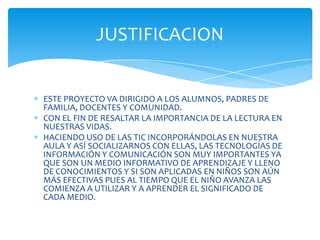 JUSTIFICACION


ESTE PROYECTO VA DIRIGIDO A LOS ALUMNOS, PADRES DE
FAMILIA, DOCENTES Y COMUNIDAD.
CON EL FIN DE RESALTAR LA IMPORTANCIA DE LA LECTURA EN
NUESTRAS VIDAS.
HACIENDO USO DE LAS TIC INCORPORÁNDOLAS EN NUESTRA
AULA Y ASÍ SOCIALIZARNOS CON ELLAS, LAS TECNOLOGÍAS DE
INFORMACIÓN Y COMUNICACIÓN SON MUY IMPORTANTES YA
QUE SON UN MEDIO INFORMATIVO DE APRENDIZAJE Y LLENO
DE CONOCIMIENTOS Y SI SON APLICADAS EN NIÑOS SON AÚN
MÁS EFECTIVAS PUES AL TIEMPO QUE EL NIÑO AVANZA LAS
COMIENZA A UTILIZAR Y A APRENDER EL SIGNIFICADO DE
CADA MEDIO.
 