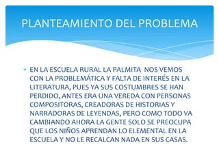 PLANTEAMIENTO DEL PROBLEMA


 EN LA ESCUELA RURAL LA PALMITA NOS VEMOS
 CON LA PROBLEMÁTICA Y FALTA DE INTERÉS EN LA
 LITERATURA, PUES YA SUS COSTUMBRES SE HAN
 PERDIDO, ANTES ERA UNA VEREDA CON PERSONAS
 COMPOSITORAS, CREADORAS DE HISTORIAS Y
 NARRADORAS DE LEYENDAS, PERO COMO TODO VA
 CAMBIANDO AHORA LA GENTE SOLO SE PREOCUPA
 QUE LOS NIÑOS APRENDAN LO ELEMENTAL EN LA
 ESCUELA Y NO LE RECALCAN NADA EN SUS CASAS.
 
