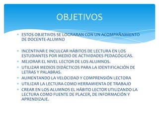OBJETIVOS
ESTOS OBJETIVOS SE LOGRARAN CON UN ACOMPAÑAMIENTO
DE DOCENTE-ALUMNO

INCENTIVAR E INCULCAR HÁBITOS DE LECTURA EN LOS
ESTUDIANTES POR MEDIO DE ACTIVIDADES PEDAGÓGICAS.
MEJORAR EL NIVEL LECTOR DE LOS ALUMNOS.
UTILIZAR MEDIOS DIDÁCTICOS PARA LA IDENTIFICACIÓN DE
LETRAS Y PALABRAS.
AUMENTANDO LA VELOCIDAD Y COMPRENSIÓN LECTORA
UTILIZAR LA LECTURA COMO HERRAMIENTA DE TRABAJO
CREAR EN LOS ALUMNOS EL HÁBITO LECTOR UTILIZANDO LA
LECTURA COMO FUENTE DE PLACER, DE INFORMACIÓN Y
APRENDIZAJE.
 