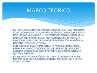 MARCO TEORICO


LA LECTURA ES UN PROCESO INDISPENSABLE, EN LAS PERSONAS
COMO HERRAMIENTA DE INFORMACIÓN SOCIALIZACIÓN Y HASTA
UNA FORMA DE VIAJAR A OTROS MUNDOS POR MEDIO DE ELLA.
BRINDANDO HERRAMIENTAS FUNDAMENTALES, TEÓRICAS Y
PRACTICAS CON SUS CONTENIDOS DE FORMACIÓN ACADÉMICA
RACIONAL Y SOCIOCULTURAL.
ESTE PROCESO ES MUY IMPORTANTE PARA LA COMUNIDAD,
PADRES, ALUMNOS Y DOCENTE PUES LEER NO ES CONOCER Y
ASOCIAR SIGNOS SINO INTERPRETAR LO QUE REPRESENTAN Y
QUIEREN FORMAR.
EXISTE UNA INTERACCIÓN ENTRE TEXTO Y LECTOR PUES ESTE
ULTIMO DEBE EMITIR JUICIOS, FORMULAR HIPÓTESIS Y SACAR
CONCLUSIONES
 