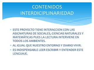 CONTENIDOS
    INTERDICIPLINARIEDAD


ESTE PROYECTO TIENE INTERACCION CON LAS
ASIGNATURAS DE SOCIALES, CIENCIAS NATURALES Y
MATEMÁTICAS PUES LA LECTURA INTERVIENE EN
TODOS LOS AMBIENTES.
AL IGUAL QUE NUESTRO ENTORNO Y DIARIO VIVIR.
ES INDISPENSABLE LEER ESCRIBIR Y ENTENDER ESTE
LENGUAJE.
 