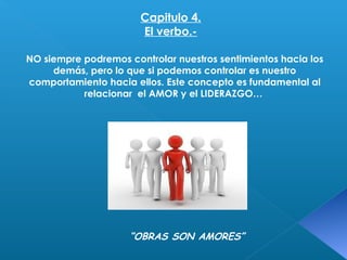 Capitulo 4. 
El verbo.- 
NO siempre podremos controlar nuestros sentimientos hacia los 
demás, pero lo que si podemos controlar es nuestro 
comportamiento hacia ellos. Este concepto es fundamental al 
relacionar el AMOR y el LIDERAZGO… 
“OBRAS SON AMORES” 
 