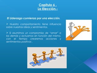 Capitulo 6 . 
La Elección.- 
El Liderazgo comienza por una elección. 
 Nuestro comportamiento tiene influencia 
sobre nuestras ideas y sentimientos. 
 Si asumimos un compromiso de “amar” a 
los demás y actuamos en función del mismo, 
con el tiempo crearemos acciones y 
sentimientos positivos . 
 