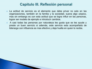  La actitud de servicio es el elemento que debe privar no solo en las
organizaciones, también en la familia y la sociedad, suena algo utopico,
mas sin embargo es con esta actitud que se logra influir en las personas,
lograr ser modelo de ejemplo e introducir cambios.
 A casi todas las personas por naturaleza les gusta que se les ayude y
preste un buen servicio si además, este servicio esta acompañado de
liderazgo con influencia es mas efectivo y deja huella en quien lo recibe.
 