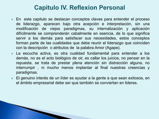  En este capitulo se destacan conceptos claves para entender el proceso
de liderazgo, aparecen bajo otra acepción e interpretación, sin una
modificación de viejos paradigmas, su internalización y aplicación
difícilmente se comprenderán cabalmente en esencia, de lo que significa
servir a los demás para satisfacer sus necesidades, estos conceptos
forman parte de las cualidades que debe reunir el liderazgo que coinciden
con la descripción o atributos de la palabra Amor (Agape).
 La escucha activa, es otra cualidad fundamental para entender a los
demás, no es el acto biológico de oir, es callar los juicios, no pensar en la
repuesta, se trata de prestar plena atención sin distracción alguna, no
interrumpir , ni mucho menos implantar al final nuestras creencias y
paradigmas.
 El genuino interés de un líder es ayudar a la gente a que sean exitosos, en
el ámbito empresarial debe ser que también se conviertan en lideres.
 