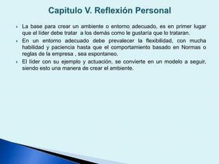  La base para crear un ambiente o entorno adecuado, es en primer lugar
que el líder debe tratar a los demás como le gustaría que lo trataran.
 En un entorno adecuado debe prevalecer la flexibilidad, con mucha
habilidad y paciencia hasta que el comportamiento basado en Normas o
reglas de la empresa , sea espontaneo.
 El líder con su ejemplo y actuación, se convierte en un modelo a seguir,
siendo esto una manera de crear el ambiente.
 