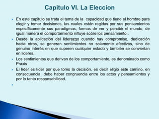 En este capitulo se trata el tema de la capacidad que tiene el hombre para
elegir y tomar decisiones, las cuales están regidas por sus pensamientos
específicamente sus paradigmas, formas de ver y percibir el mundo, de
igual manera el comportamiento influye sobre los pensamiento .
 Desde la aplicación del liderazgo cuando hay compromiso, dedicación
hacia otros, se generan sentimientos no solamente afectivos, sino de
genuino interés en que superen cualquier estado y también se conviertan
en lideres.
 Los sentimientos que derivan de los comportamiento, es denominado como
Praxis
 El líder es líder por que tomo la decisión, es decir eligió este camino, en
consecuencia debe haber congruencia entre los actos y pensamientos y
por lo tanto responsabilidad.

 