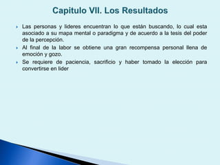 Las personas y lideres encuentran lo que están buscando, lo cual esta
asociado a su mapa mental o paradigma y de acuerdo a la tesis del poder
de la percepción.
 Al final de la labor se obtiene una gran recompensa personal llena de
emoción y gozo.
 Se requiere de paciencia, sacrificio y haber tomado la elección para
convertirse en lider
 