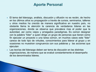  El tema del liderazgo, análisis, discusión y difusión no es recién, de hecho
en los últimos años su propagación a través de cursos, seminarios, talleres
u otros medios ha crecido de manera significativa en nuestro país, no
obstante llama la atención la carencia de verdaderos lideres en las
organizaciones, donde se observa que prevalece mas el poder que la
autoridad, así como viejos y arraigados paradigmas. Es común designar
con la palabra “líder” a quien dirige un grupo de personas que tienen como
fin ejecutar un proyecto o una tarea común, en muchos casos este “lider”
carece de todo tipo de virtudes, conocimientos para liderar al grupo y en
ocasiones no muestran congruencia con sus palabras y las acciones que
ejecutan
 Las teorías del liderazgo deben ser tema de discusión en las distintas
organizaciones, de manera que se evalué constantemente el desempeño
de los denominados lideres.
 