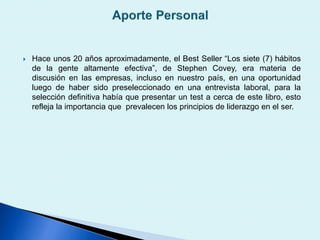  Hace unos 20 años aproximadamente, el Best Seller “Los siete (7) hábitos
de la gente altamente efectiva”, de Stephen Covey, era materia de
discusión en las empresas, incluso en nuestro país, en una oportunidad
luego de haber sido preseleccionado en una entrevista laboral, para la
selección definitiva había que presentar un test a cerca de este libro, esto
refleja la importancia que prevalecen los principios de liderazgo en el ser.
 