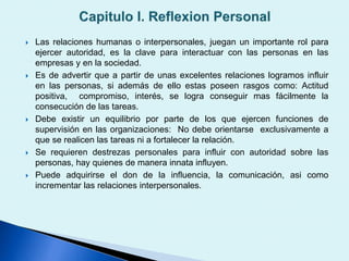  Las relaciones humanas o interpersonales, juegan un importante rol para
ejercer autoridad, es la clave para interactuar con las personas en las
empresas y en la sociedad.
 Es de advertir que a partir de unas excelentes relaciones logramos influir
en las personas, si además de ello estas poseen rasgos como: Actitud
positiva, compromiso, interés, se logra conseguir mas fácilmente la
consecución de las tareas.
 Debe existir un equilibrio por parte de los que ejercen funciones de
supervisión en las organizaciones: No debe orientarse exclusivamente a
que se realicen las tareas ni a fortalecer la relación.
 Se requieren destrezas personales para influir con autoridad sobre las
personas, hay quienes de manera innata influyen.
 Puede adquirirse el don de la influencia, la comunicación, asi como
incrementar las relaciones interpersonales.
 