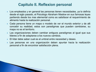  Los empleados y en general las personas tienen necesidades, ya lo definía
desde el siglo pasado, el Psicologo Abraham Maslow en sus famosas leyes
partiendo desde los mas elemental como es satisfacer el requerimiento de
alimento hasta la realización personal.
 Cada persona tiene un mapa o modelo de ver el mundo exterior y de alli
concebir su realidad, estos son paradigmas que pueden cambiarse, su
mapa no es el territorio.
 Las organizaciones deben cambiar antiguos paradigmas al igual que sus
lideres a fin de adaptarse a los nuevos cambios.
 El líder debe saber cual es el umbral entre necesidad y deseo.
 Las personas en una organización deben apuntar hacia la realización
personal a fin de encontrar satisfacción plena.
 