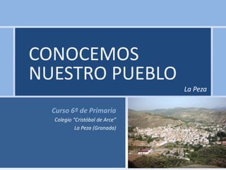 CONOCEMOS
NUESTRO PUEBLO
                                La Peza

  Curso 6º de Primaria
  Colegio “Cristóbal de Arce”
           La Peza (Granada)
 