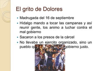 El grito de Dolores
 Madrugada del 16 de septiembre
 Hidalgo mando a tocar las campanas y así
reunir gente, los animo a luchar contra el
mal gobierno
 Sacaron a los presos de la cárcel
 No llevaba un ejercito organizado, sino un
pueblo que luchaba por un gobierno justo.
 