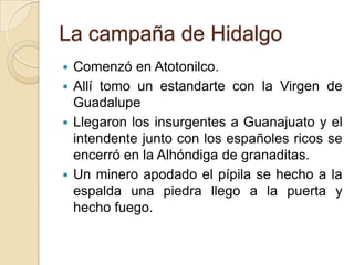 La campaña de Hidalgo
 Comenzó en Atotonilco.
 Allí tomo un estandarte con la Virgen de
Guadalupe
 Llegaron los insurgentes a Guanajuato y el
intendente junto con los españoles ricos se
encerró en la Alhóndiga de granaditas.
 Un minero apodado el pípila se hecho a la
espalda una piedra llego a la puerta y
hecho fuego.
 