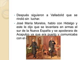 • Después siguieron a Valladolid que se
rindió sin luchar.
• José María Morelos, hablo con Hidalgo y
este le dijo que se levantara en armas el
sur de la Nueva España y se apoderara de
Acapulco ya que era puerto y comunicaba
con el exterior.
 