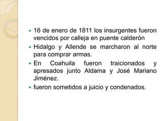  16 de enero de 1811 los insurgentes fueron
vencidos por calleja en puente calderón
 Hidalgo y Allende se marcharon al norte
para comprar armas.
 En Coahuila fueron traicionados y
apresados junto Aldama y José Mariano
Jiménez.
 fueron sometidos a juicio y condenados.
 