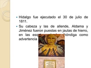  Hidalgo fue ejecutado el 30 de julio de
1811.
 Su cabeza y las de allende, Aldama y
Jiménez fueron puestas en jaulas de hierro,
en las esquinas de la alhóndiga como
advertencia a la población.
 