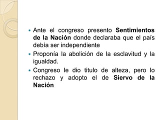  Ante el congreso presento Sentimientos
de la Nación donde declaraba que el país
debía ser independiente
 Proponía la abolición de la esclavitud y la
igualdad.
 Congreso le dio titulo de alteza, pero lo
rechazo y adopto el de Siervo de la
Nación
 