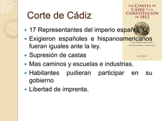 Corte de Cádiz
 17 Representantes del imperio español
 Exigieron españoles e hispanoamericanos
fueran iguales ante la ley.
 Supresión de castas
 Mas caminos y escuelas e industrias.
 Habitantes pudieran participar en su
gobierno
 Libertad de imprenta.
 