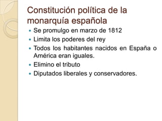 Constitución política de la
monarquía española
 Se promulgo en marzo de 1812
 Limita los poderes del rey
 Todos los habitantes nacidos en España o
América eran iguales.
 Elimino el tributo
 Diputados liberales y conservadores.
 