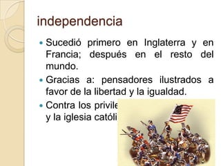 independencia
 Sucedió primero en Inglaterra y en
Francia; después en el resto del
mundo.
 Gracias a: pensadores ilustrados a
favor de la libertad y la igualdad.
 Contra los privilegiados: reyes, nobles
y la iglesia católica.
 