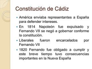 Constitución de Cádiz
 América enviaba representantes a España
para defender intereses.
 En 1814 Napoleón fue expulsado y
Fernando VII se negó a gobernar conforme
la constitución.
 Liberales fueron encarcelados por
Fernando VII
 1820 Fernando fue obligado a cumplir y
este breve tiempo tuvo consecuencias
importantes en la Nueva España
 