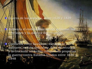 Guerra de los pasteles, entre 1838 y 1839
Aumenta el endeudamiento del gobierno, las
rebeliones y la quiebra de comercios
Conflictos entre facciones, dictaduras
militares, milicia deficiente, falta de recursos
y la creciente ambición colonialista propician
la guerra contra Estados Unidos entre 1846 y
1848
 
