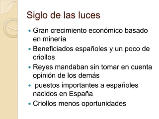 Siglo de las luces
 Gran crecimiento económico basado
en minería
 Beneficiados españoles y un poco de
criollos
 Reyes mandaban sin tomar en cuenta
opinión de los demás
 puestos importantes a españoles
nacidos en España
 Criollos menos oportunidades
 