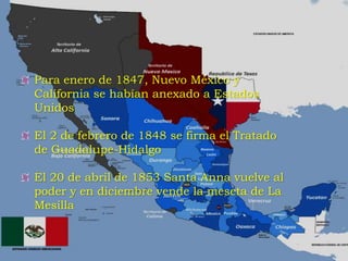 Para enero de 1847, Nuevo México y
California se habían anexado a Estados
Unidos
El 2 de febrero de 1848 se firma el Tratado
de Guadalupe-Hidalgo
El 20 de abril de 1853 Santa Anna vuelve al
poder y en diciembre vende la meseta de La
Mesilla
 