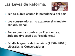  Benito Juárez asume la presidencia del país
 Los conservadores no acataron el mandato
constitucional.
 Por su cuenta nombraron Presidente a
Zuloaga (Provocó dos Presidentes.)
 Estalla la guerra de tres años (1858-1861.)
Liberales vs Conservadores.
 