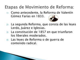 1) Como antecedente, la Reforma de Valentín
Gómez Farías en 1833.
2) La segunda Reforma, que consta de las leyes
Lerdo, Juárez e Iglesias.
3) La constitución de 1857 en que triunfaron
los liberales moderados.
4) Las leyes de Reforma o de guerra de
contenido radical.
 