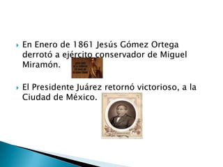  En Enero de 1861 Jesús Gómez Ortega
derrotó a ejército conservador de Miguel
Miramón.
 El Presidente Juárez retornó victorioso, a la
Ciudad de México.
 