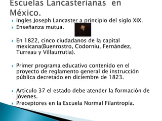 Ingles Joseph Lancaster a principio del siglo XIX.
 Enseñanza mutua.
 En 1822, cinco ciudadanos de la capital
mexicana(Buenrostro, Codorniu, Fernández,
Turreau y Villaurrutia).
 Primer programa educativo contenido en el
proyecto de reglamento general de instrucción
pública decretado en diciembre de 1823.
 Articulo 37 el estado debe atender la formación de
jóvenes.
 Preceptores en la Escuela Normal Filantropía.
 