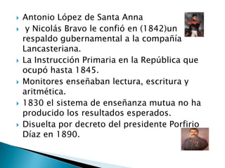  Antonio López de Santa Anna
 y Nicolás Bravo le confió en (1842)un
respaldo gubernamental a la compañía
Lancasteriana.
 La Instrucción Primaria en la República que
ocupó hasta 1845.
 Monitores enseñaban lectura, escritura y
aritmética.
 1830 el sistema de enseñanza mutua no ha
producido los resultados esperados.
 Disuelta por decreto del presidente Porfirio
Díaz en 1890.
 
