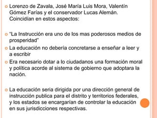  Lorenzo de Zavala, José María Luis Mora, Valentín
Gómez Farías y el conservador Lucas Alemán.
Coincidían en estos aspectos:
 “La Instrucción era uno de los mas poderosos medios de
prosperidad”
 La educación no debería concretarse a enseñar a leer y
a escribir
 Era necesario dotar a lo ciudadanos una formación moral
y política acorde al sistema de gobierno que adoptara la
nación.
 La educación seria dirigida por una dirección general de
instrucción publica para el distrito y territorios federales,
y los estados se encargarían de controlar la educación
en sus jurisdicciones respectivas.
 