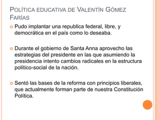 POLÍTICA EDUCATIVA DE VALENTÍN GÓMEZ
FARÍAS
 Pudo implantar una republica federal, libre, y
democrática en el país como lo deseaba.
 Durante el gobierno de Santa Anna aprovecho las
estrategias del presidente en las que asumiendo la
presidencia intento cambios radicales en la estructura
político-social de la nación.
 Sentó las bases de la reforma con principios liberales,
que actualmente forman parte de nuestra Constitución
Política.
 